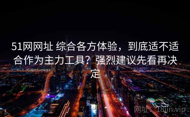 51网网址 综合各方体验，到底适不适合作为主力工具？强烈建议先看再决定