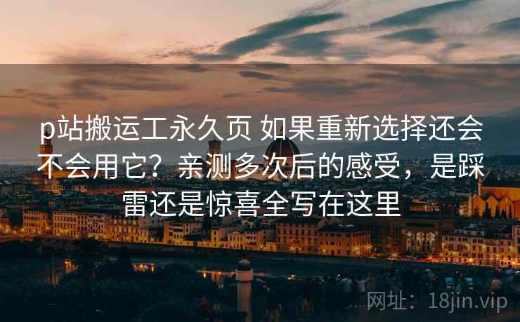 p站搬运工永久页 如果重新选择还会不会用它？亲测多次后的感受，是踩雷还是惊喜全写在这里