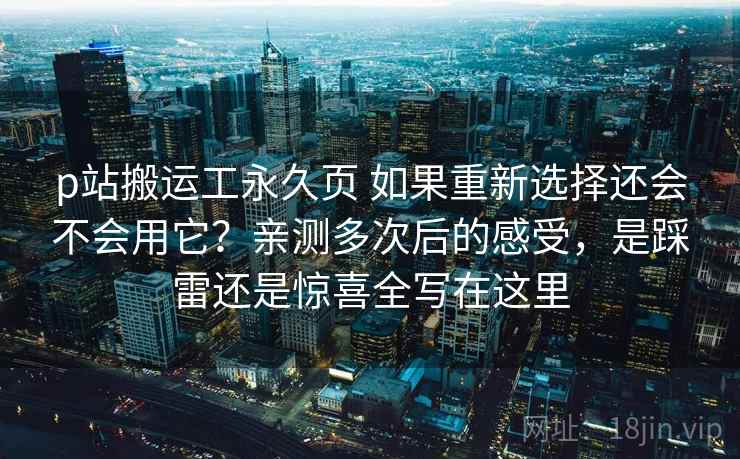 p站搬运工永久页 如果重新选择还会不会用它？亲测多次后的感受，是踩雷还是惊喜全写在这里