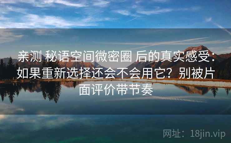 亲测 秘语空间微密圈 后的真实感受：如果重新选择还会不会用它？别被片面评价带节奏