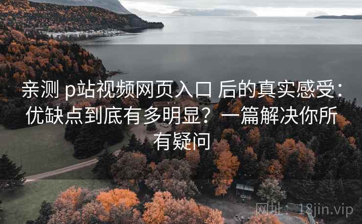 亲测 p站视频网页入口 后的真实感受：优缺点到底有多明显？一篇解决你所有疑问