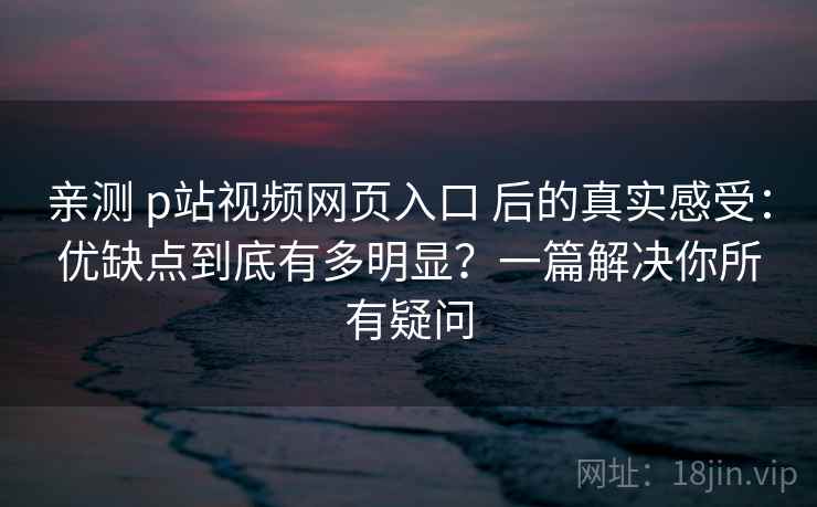 亲测 p站视频网页入口 后的真实感受：优缺点到底有多明显？一篇解决你所有疑问