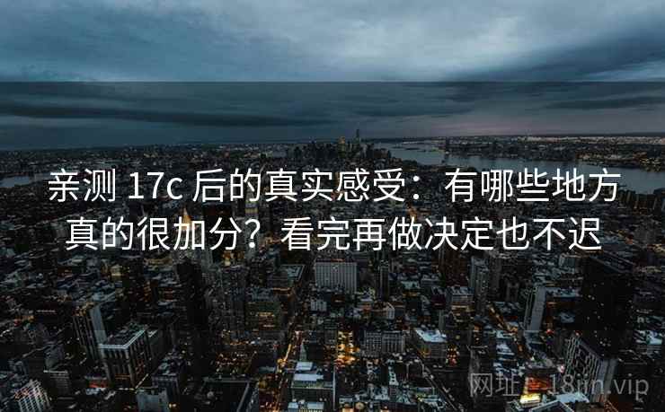 亲测 17c 后的真实感受：有哪些地方真的很加分？看完再做决定也不迟