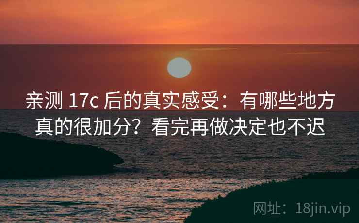 亲测 17c 后的真实感受：有哪些地方真的很加分？看完再做决定也不迟