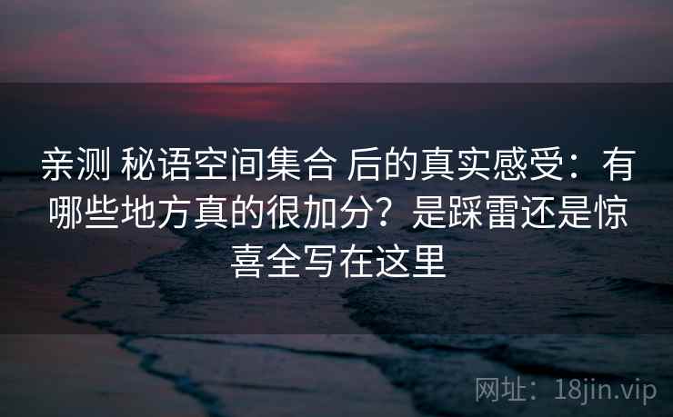 亲测 秘语空间集合 后的真实感受：有哪些地方真的很加分？是踩雷还是惊喜全写在这里