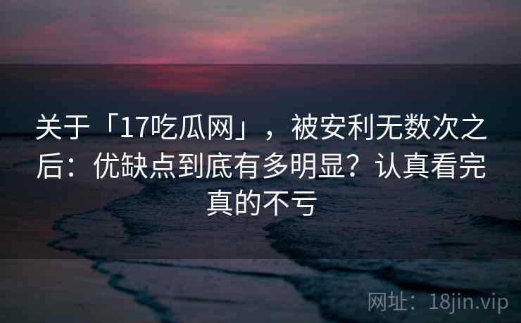 关于「17吃瓜网」，被安利无数次之后：优缺点到底有多明显？认真看完真的不亏