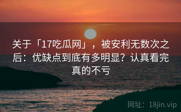 关于「17吃瓜网」，被安利无数次之后：优缺点到底有多明显？认真看完真的不亏