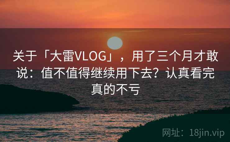 关于「大雷VLOG」，用了三个月才敢说：值不值得继续用下去？认真看完真的不亏