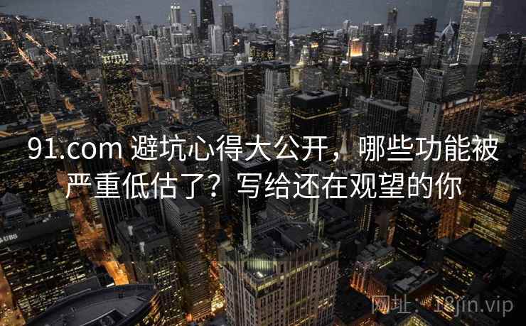91.com 避坑心得大公开，哪些功能被严重低估了？写给还在观望的你
