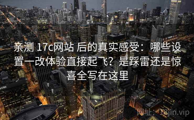 亲测 17c网站 后的真实感受：哪些设置一改体验直接起飞？是踩雷还是惊喜全写在这里