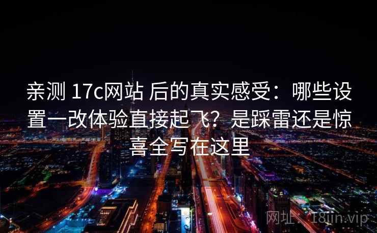 亲测 17c网站 后的真实感受：哪些设置一改体验直接起飞？是踩雷还是惊喜全写在这里