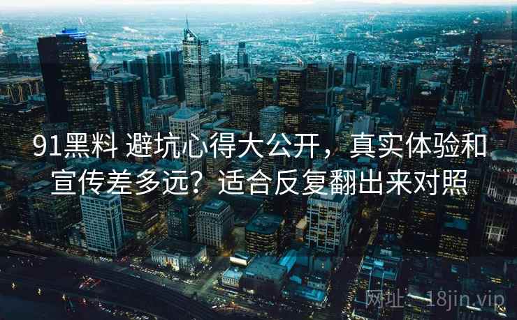 91黑料 避坑心得大公开，真实体验和宣传差多远？适合反复翻出来对照