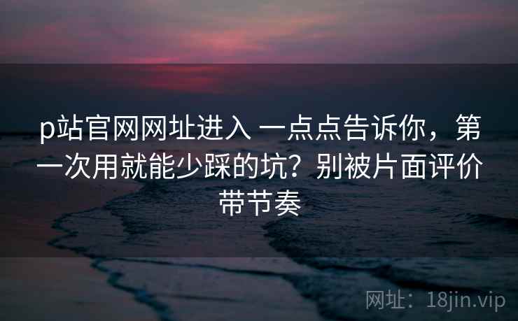 p站官网网址进入 一点点告诉你，第一次用就能少踩的坑？别被片面评价带节奏