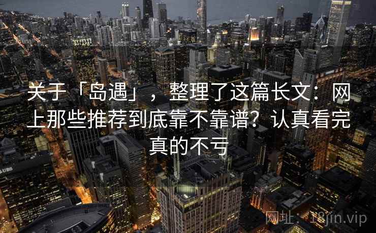 关于「岛遇」,整理了这篇长文:网上那些推荐到底靠不靠谱?认真看完真的不亏 关于「岛遇」,整理了这篇长文:网上那些推荐到底靠不靠谱?认真看完真的不亏