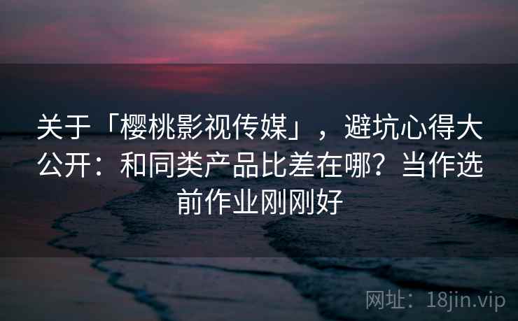 关于「樱桃影视传媒」，避坑心得大公开：和同类产品比差在哪？当作选前作业刚刚好
