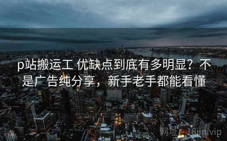 p站搬运工 优缺点到底有多明显？不是广告纯分享，新手老手都能看懂