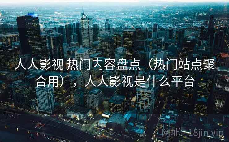人人影视 热门内容盘点（热门站点聚合用），人人影视是什么平台