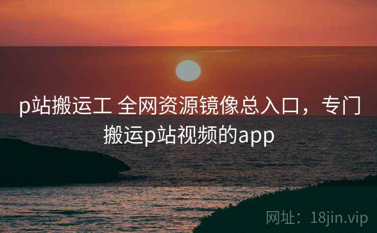 p站搬运工 全网资源镜像总入口，专门搬运p站视频的app