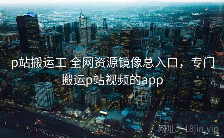 p站搬运工 全网资源镜像总入口，专门搬运p站视频的app