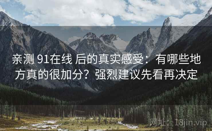 亲测 91在线 后的真实感受：有哪些地方真的很加分？强烈建议先看再决定