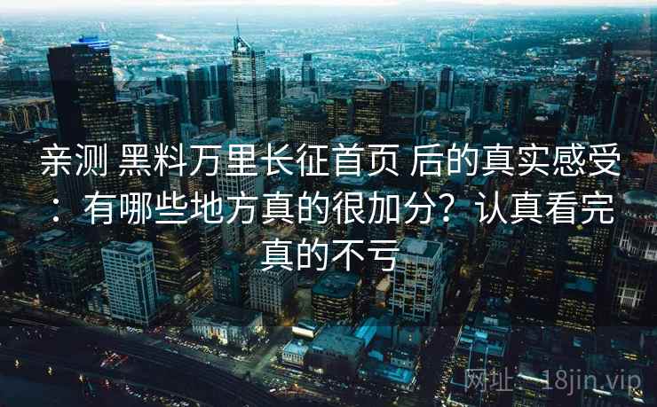 亲测 黑料万里长征首页 后的真实感受：有哪些地方真的很加分？认真看完真的不亏