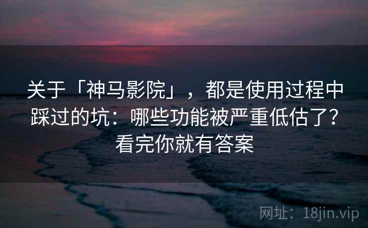 关于「神马影院」，都是使用过程中踩过的坑：哪些功能被严重低估了？看完你就有答案