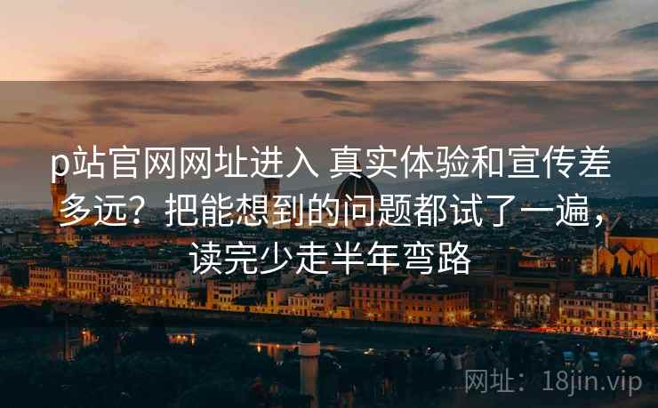 p站官网网址进入 真实体验和宣传差多远?把能想到的问题都试了一遍,读完少走半年弯路 p站官网网址进入 真实体验和宣传差多远?把能想到的问题都试了一遍,读完少走半年弯路