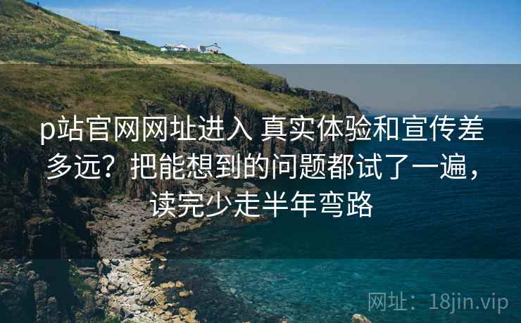 p站官网网址进入 真实体验和宣传差多远？把能想到的问题都试了一遍，读完少走半年弯路