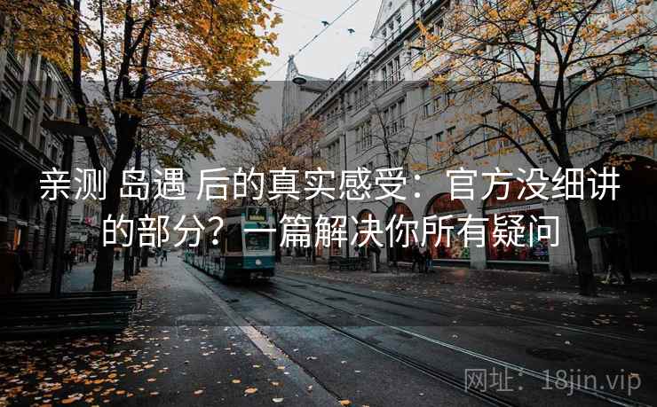 亲测 岛遇 后的真实感受：官方没细讲的部分？一篇解决你所有疑问