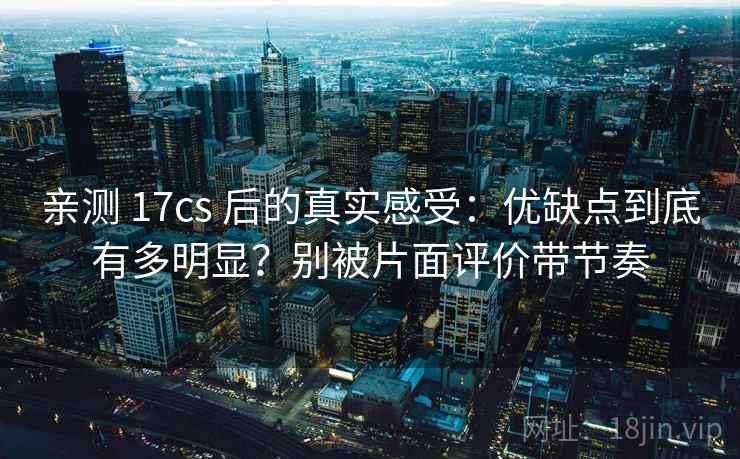 亲测 17cs 后的真实感受:优缺点到底有多明显?别被片面评价带节奏 亲测 17cs 后的真实感受:优缺点到底有多明显?别被片面评价带节奏