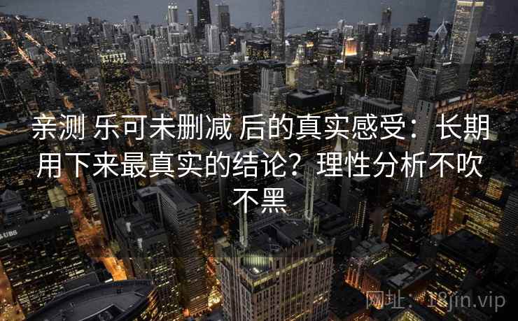 亲测 乐可未删减 后的真实感受：长期用下来最真实的结论？理性分析不吹不黑