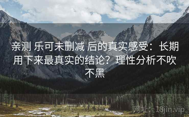 亲测 乐可未删减 后的真实感受：长期用下来最真实的结论？理性分析不吹不黑