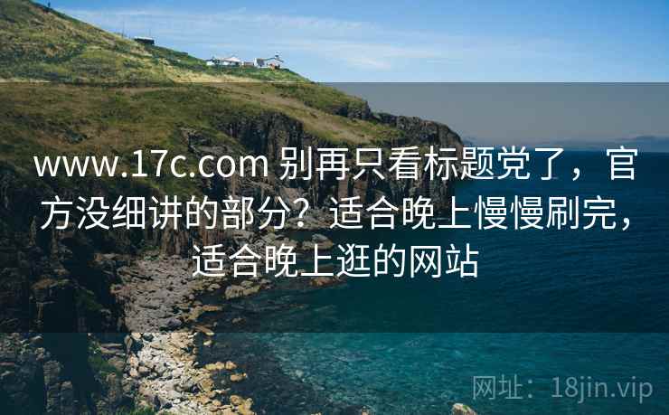 www.17c.com 别再只看标题党了，官方没细讲的部分？适合晚上慢慢刷完，适合晚上逛的网站