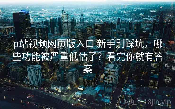 p站视频网页版入口 新手别踩坑，哪些功能被严重低估了？看完你就有答案