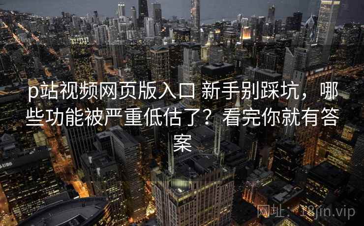 p站视频网页版入口 新手别踩坑，哪些功能被严重低估了？看完你就有答案