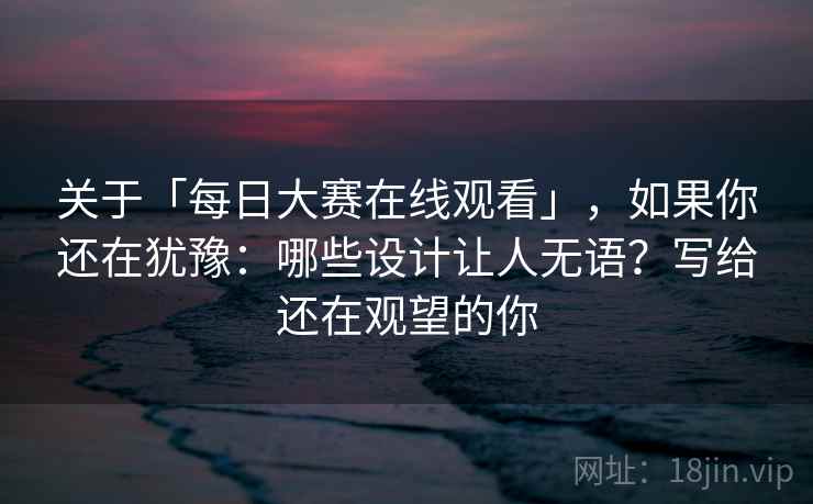 关于「每日大赛在线观看」，如果你还在犹豫：哪些设计让人无语？写给还在观望的你