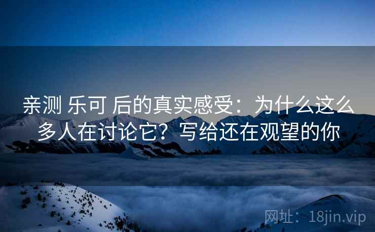 亲测 乐可 后的真实感受：为什么这么多人在讨论它？写给还在观望的你