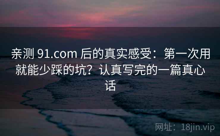 亲测 91.com 后的真实感受：第一次用就能少踩的坑？认真写完的一篇真心话
