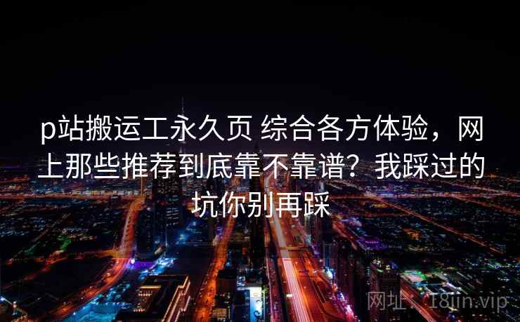 p站搬运工永久页 综合各方体验，网上那些推荐到底靠不靠谱？我踩过的坑你别再踩