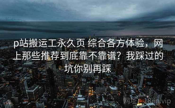 p站搬运工永久页 综合各方体验，网上那些推荐到底靠不靠谱？我踩过的坑你别再踩