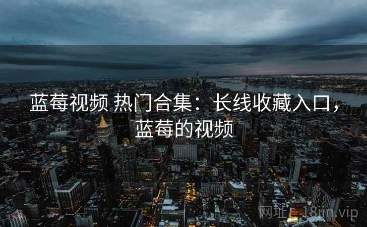 蓝莓视频 热门合集：长线收藏入口，蓝莓的视频