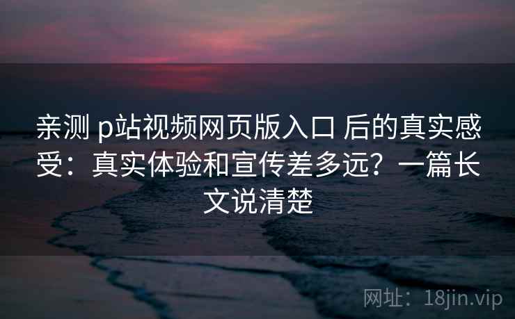 亲测 p站视频网页版入口 后的真实感受:真实体验和宣传差多远?一篇长文说清楚 亲测 p站视频网页版入口 后的真实感受:真实体验和宣传差多远?一篇长文说清楚
