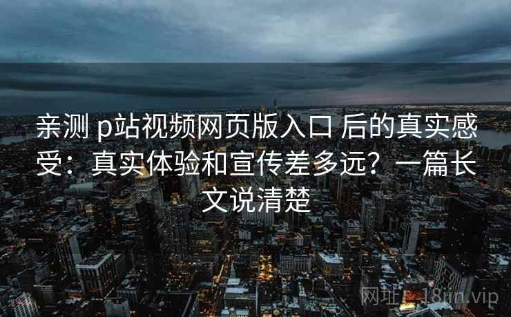 亲测 p站视频网页版入口 后的真实感受：真实体验和宣传差多远？一篇长文说清楚