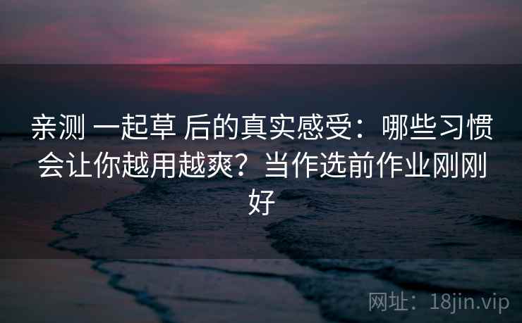 亲测 一起草 后的真实感受:哪些习惯会让你越用越爽?当作选前作业刚刚好 亲测 一起草 后的真实感受:哪些习惯会让你越用越爽?当作选前作业刚刚好