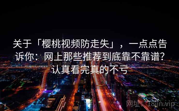 关于「樱桃视频防走失」,一点点告诉你:网上那些推荐到底靠不靠谱?认真看完真的不亏 关于「樱桃视频防走失」,一点点告诉你:网上那些推荐到底靠不靠谱?认真看完真的不亏