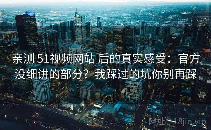 亲测 51视频网站 后的真实感受：官方没细讲的部分？我踩过的坑你别再踩