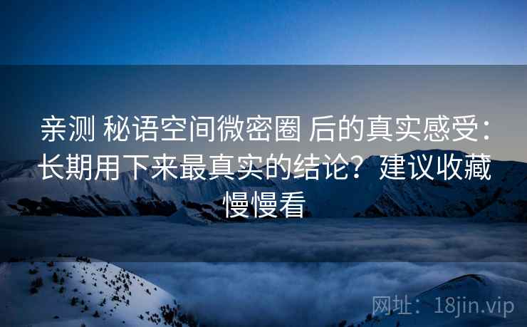 亲测 秘语空间微密圈 后的真实感受:长期用下来最真实的结论?建议收藏慢慢看 亲测 秘语空间微密圈 后的真实感受:长期用下来最真实的结论?建议收藏慢慢看