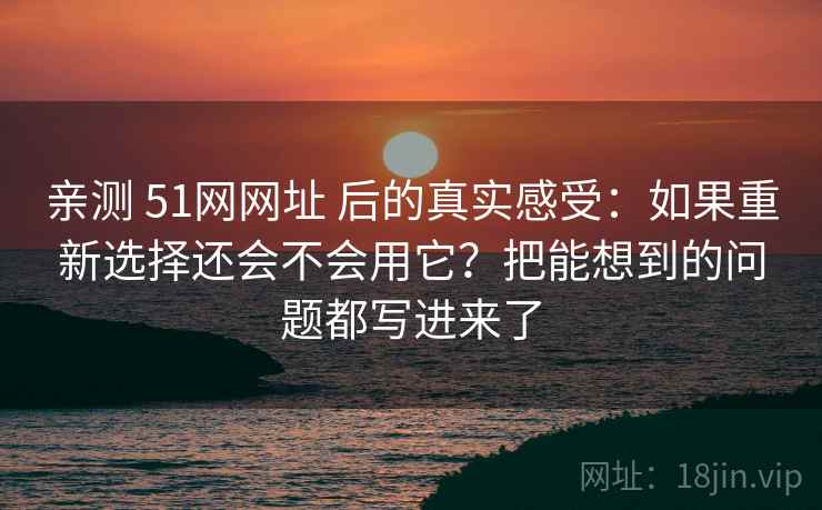 亲测 51网网址 后的真实感受:如果重新选择还会不会用它?把能想到的问题都写进来了 亲测 51网网址 后的真实感受:如果重新选择还会不会用它?把能想到的问题都写进来了