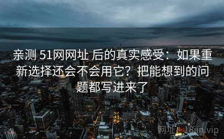 亲测 51网网址 后的真实感受：如果重新选择还会不会用它？把能想到的问题都写进来了