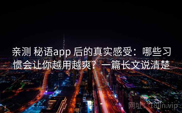 亲测 秘语app 后的真实感受：哪些习惯会让你越用越爽？一篇长文说清楚